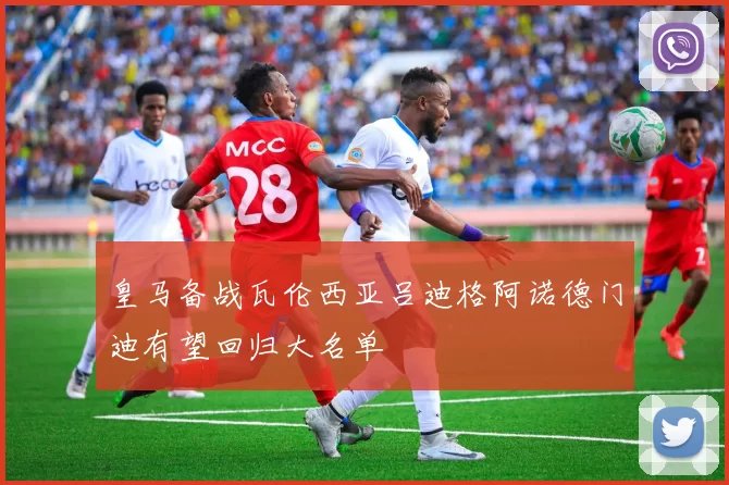 皇马备战瓦伦西亚吕迪格阿诺德门迪有望回归大名单