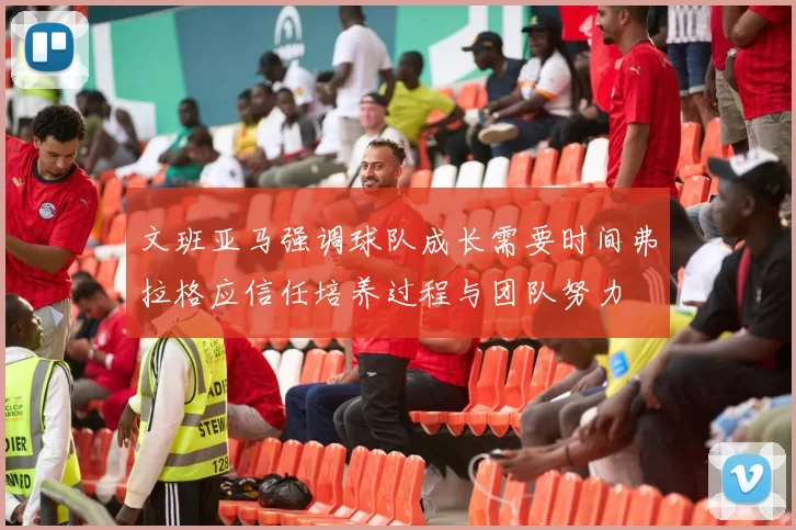 文班亚马强调球队成长需要时间弗拉格应信任培养过程与团队努力