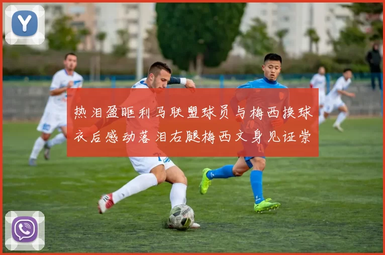 热泪盈眶利马联盟球员与梅西换球衣后感动落泪右腿梅西文身见证崇拜之情