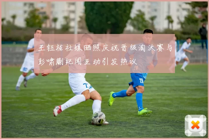 王钰栋社媒晒照庆祝晋级淘汰赛与彭啸蒯纪闻互动引发热议