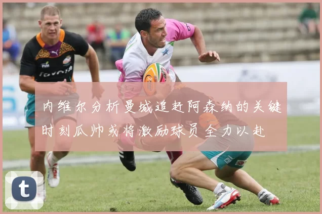内维尔分析曼城追赶阿森纳的关键时刻瓜帅或将激励球员全力以赴