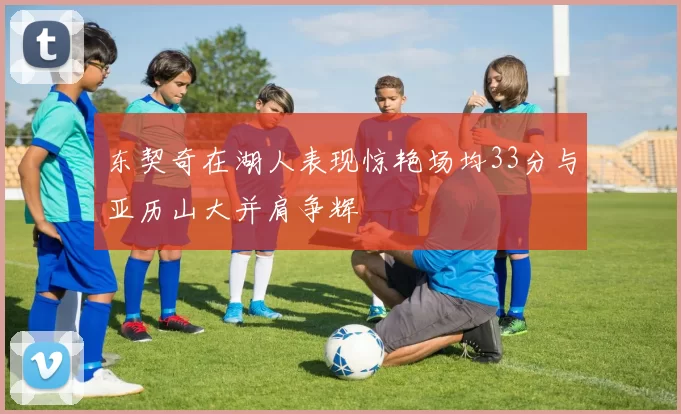 东契奇在湖人表现惊艳场均33分与亚历山大并肩争辉
