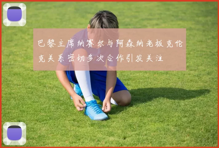 巴黎主席纳赛尔与阿森纳老板克伦克关系密切多次合作引发关注