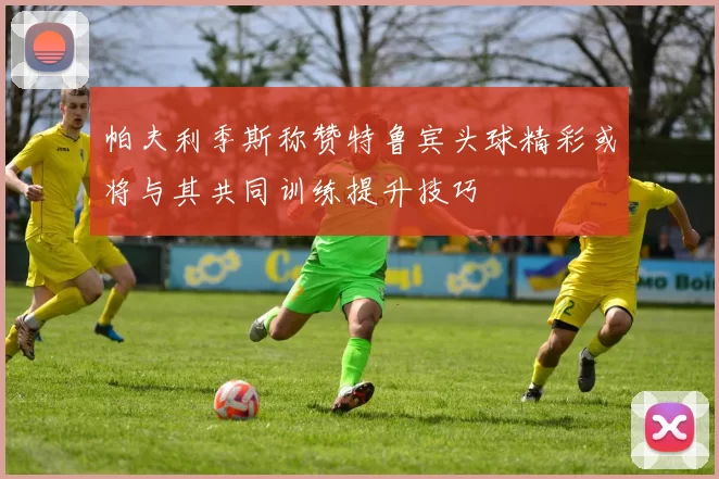 帕夫利季斯称赞特鲁宾头球精彩或将与其共同训练提升技巧